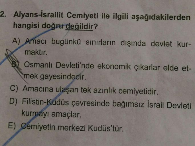 2. Alyans-İsrailit Cemiyeti ile ilgili aşağıdakilerden
hangisi doğru değildir?
A) Amacı bugünkü sınırların dışında devlet kur-
maktır.
B Osmanlı Devleti'nde ekonomik çıkarlar elde et-
mek gayesindedir.
C) Amacına ulaşan tek azınlık cemiyetidir.
D) Filistin