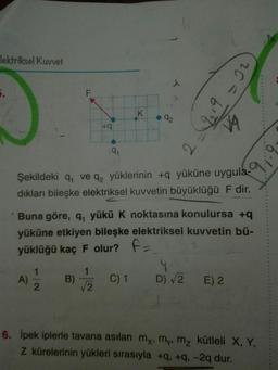 lektriksel Kuvvet
5.
EK
d2
Şekildeki q, ve q, yüklerinin +q yüküne uygula-
dıkları bileşke elektriksel kuvvetin büyüklüğü F dir.
Buna göre, q, yükü K noktasına konulursa +g
yüküne etkiyen bileşke elektriksel kuvvetin bü-
yüklüğü kaç F olur? f=
1
A)
2
B)-
C) 1 D) 2 E) 2
12
6. ipek iplerle tavana asılan my, m, m, kütleli X, Y,
Z kürelerinin yükleri sırasıyla +q, +q, -2q dur.
2.9
2.