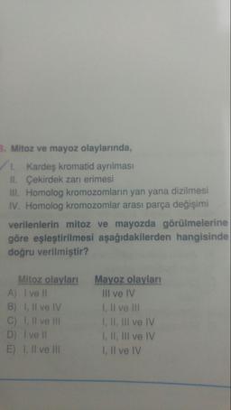 B. Mitoz ve mayoz olaylarında,
1 Kardeş kromatid ayrılması
II. Çekirdek zarı erimesi
II. Homolog kromozomların yan yana dizilmesi
IV. Homolog kromozomlar arası parça değişimi
verilenlerin mitoz ve mayozda görülmelerine
göre eşleştirilmesi aşağıdakilerden hangisinde
doğru verilmiştir?
Mitoz olayları
A) I ve II
B) 1, Il ve IV
C) 1, Il ve II
D) I ve II
E) 1, IlI ve II
Mayoz olayları
III ve IV
I, Il ve II
I, II, III ve IV
I, II, III ve IV
I, Il ve IV