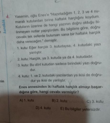 Yasemin, oğlu Enes'e "Hazırladığım 1, 2, 3 ve 4 nu-
maralı kutulardan birine haftalık harçlığını koydum.
Kutuların üzerine de hangi yazının doğru olduğu bi-
linmeyen notlar yapıştırdım. Bu bilgilere göre, doğru
cevabı tek seferde bulursan sana bir haftalık