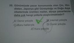 Ankara Ya
20. Günümüzde pazar konumunda olan Çin, Hin-
distan, Japonya gibi Güneydoğu ve Doğu Asya
ülkelerinde üretilen mallar, dünya pazarlarına
daha çok hangi yollarla ulaştırılmaktadır?
A) Deniz yoluyla
B) internet yoluyla
C Boru hatlarıyla
D) Demir yoluyla
E Kara yoluyla
