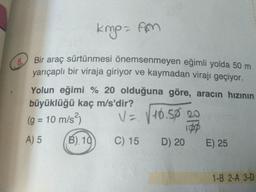 kmp- fm
5.
O Bir araç sürtünmesi önemsenmeyen eğimli yolda 50 m
yarıçaplı bir viraja giriyor ve kaymadan virajı geçiyor.
Yolun eğimi % 20 olduğuna göre, aracın hızının
büyüklüğü kaç m/s'dir?
(g = 10 m/s²)
V= V10.50 20
%3D
A) 5
B) 10
C) 15 D) 20
E) 25
1-B 2-A 3-D