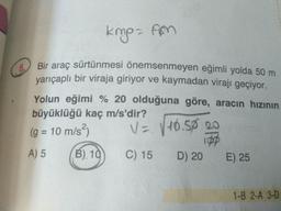 kmp- fm
5.
O Bir araç sürtünmesi önemsenmeyen eğimli yolda 50 m
yarıçaplı bir viraja giriyor ve kaymadan virajı geçiyor.
Yolun eğimi % 20 olduğuna göre, aracın hızının
büyüklüğü kaç m/s'dir?
(g = 10 m/s²)
V= V10.50 20
%3D
A) 5
B) 10
C) 15 D) 20
E) 25
1-B 2-A 3-D
