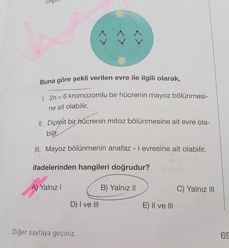 SILI
Buna göre şekli verilen evre ile ilgili olarak,
| 2n = 6 kromozomlu bir hücrenin mayoz bölünmesi-
%3D
ne ait olabilir.
IL Dipløit bir űcrenin mitoz bölünmesine ait evre ola-
II. Mayoz bölünmenin anafaz - I evresine ait olabilir.
ifadelerinden hangiler