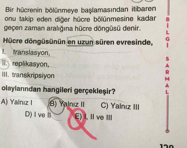 Bir hücrenin bölünmeye başlamasından itibaren
onu takip eden diğer hücre bölünmesine kadar
geçen zaman aralığına hücre döngüsü denir.
Hücre döngüsünün en uzun süren evresinde,
1. translasyon,
I, replikasyon,
III. transkripsiyon
olaylarından hangileri gerçe
