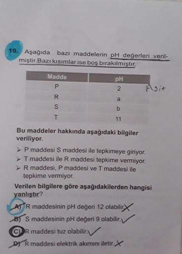 19. Aşağıda bazı maddelerin pH değerleri veril-
miştir.Bazı kısımlar ise boş bırakılmıştır.
Madde
pH
2.
Asit
11
Bu maddeler hakkında aşağıdaki bilgiler
veriliyor.
> P maddesi S maddesi ile tepkimeye giriyor.
> T maddesi ile R maddesi tepkime vermiyor.
>R m