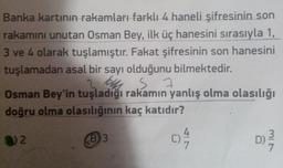 Banka kartının rakamları farklı 4 haneli şifresinin son
rakamını unutan Osman Bey, ilk üç hanesini sırasıyla 1,
3 ve 4 olarak tuşlamıştır. Fakat şifresinin son hanesini
tuşlamadan asal bir sayı olduğunu bilmektedir.
is
Osman Bey'in tuşladığı rakamın yanlış olma olasılığı
doğru olma olasılığının kaç katıdır?
@)2
D)
40