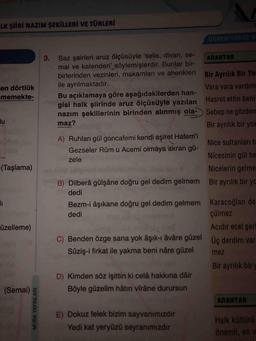 Saz şairleri aruz ölçüsüyle 'selis, divan, semai ve kalenderi' söylemişlerdir. Bunlar birbirlerinden vezinleri, makamları ve ahenkleri ile ayrılmaktadır.
Bu açıklamaya göre aşağıdakilerden hangisi halk şiirinde aruz ölçüsüyle yazılan Hasret ettin beni
nazım şekillerinin birinden alınmış olamaz?
A) Ruhları gül goncafemi kendi aşiret Hatem'i
Gezseler Rûmu Acemi olmáya akran güzele
B) Dilberâ gülşâne doğru gel dedim gelmem dedi
Bezm-i âşıkane doğru gel dedim gelmem dedi
C) Benden özge sana yok âşık-ı âvâre güzel
Sûziş-i firkat ile yakma beni nâre güzel
D) Kimden söz işittin ki celâ hakkına dâir
Böyle güzelim hâtırı vîrâne durursun
E) Dokuz felek bizim sayvanımızdır
Yedi kat yeryüzü seyranımızdır
