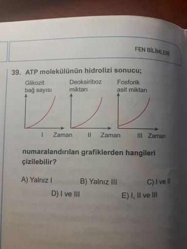 FEN BİLİMLERİ
39. ATP molekülünün hidrolizi sonucu;
Glikozit
Deoksiriboz
Fosforik
bağ sayısı
miktarı
asit miktarı
Zaman
Zaman
III Zaman
numaralandırılan grafiklerden hangileri
çizilebilir?
A) Yalnız I
B) Yalnız III
C) I ve l
D) I ve III
E) I, II ve lII