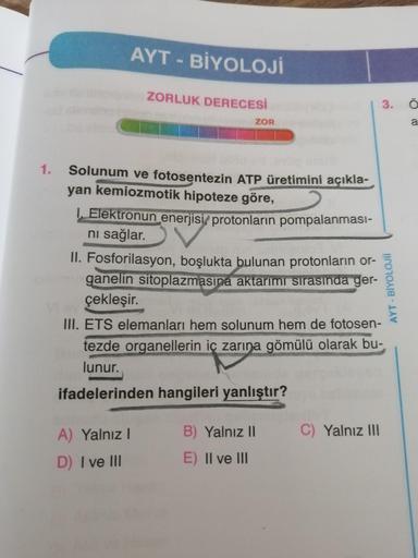 AYT-BİYOLOJİ
ZORLUK DERECESİ
ZOR
a
1.
Solunum ve fotosentezin ATP üretimini açıkla-
yan kemiozmotik hipoteze göre,
L Elektronun enerjisi, protonların pompalanması-
ni sağlar.
II. Fosforilasyon, boşlukta bulunan protonların or-
ganelin sitoplazmasına aktarı