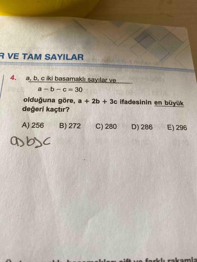 R VE TAM SAYILAR
4.
a, b, c iki basamaklı sayılar ve
a – b – c= 30
%3D
olduğuna göre, a + 2b + 3c ifadesinin en büyük
değeri kaçtır?
A) 256
B) 272
C) 280
D) 286
E) 296
asbsc
ift vo farklı rakamla
orl