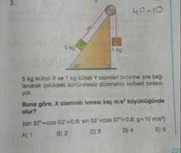 3.
40-10
5 kg
1 kg
53°
5 kg kütleli X ve 1 kg kütleli Y cisimleri birbirine iple bağ-
lanarak şekildeki sürtünmesiz düzenekte serbest birakılı-
yor.
Buna göre, X cisminin ivmesi kaç m/s? büyüklüğünde
olur?
(sin 37°=cos 53°=0,6; sin 53°=cos 37°=0,8; g=10 m/s?)
A) 1
B) 2
C) 3
D) 4
E) 5
221
