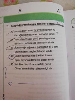 A
7. Aşağıdakilerden hangisi farklı bir gazelden älınmıştrn
9.
A Ah eylediğim serv-i hıramanın içindir o
Kan ağladığım gonca-i handanın içindir
BYaktım tenimi vasl günü şem teg amma
Bil kim bu tedarik şeb-i hicranın içindir
C) kurtarmağa yağma-yı gamından dil ü canı
Sayim nazar-ı nergis-i fettanın içindir
D Giydin boyunca nâz ü letâfet libâsını
Öptür doyunca dâmenini güzel içindir
E) Vaiz bize dün düzahı vasfetti Fuzuli
Ol vasf senin külbe-i ahzanın içindir
INLARI
