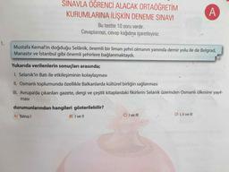SINAVLA ÖĞRENCİ ALACAK ORTAÖĞRETİM
KURUMLARINA İLİŞKİN DENEME SINAVI
Bu testte 10 soru vardır.
Cevaplarınızı, cevap kağıdına işaretleyiniz.
1.
Mustafa Kemal'in doğduğu Selânik, önemli bir liman şehri olmanın yanında demir yolu ile de Belgrad,
Manastır ve İstanbul gibi önemli şehirlere bağlanmaktaydı.
Yukarıda verilenlerin sonuçları arasında;
I. Selanik'in Batı ile etkileşiminin kolaylaşması
II. Osmanlı toplumunda özellikle Balkanlarda kültürel birliğin sağlanması
III. Avrupa'da çıkarılan gazete, dergi ve çeşitli kitaplardaki fikirlerin Selanik üzerinden Osmanlı ülkesine yayıl-
masi
durumunlarından hangileri gösterilebilir?
C) I ve lI
D) I, Il ve II
A) Yalnız I
B) I ve II