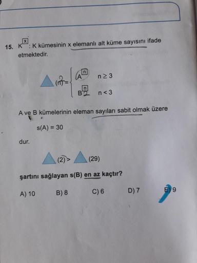 15. K : Kkümesinin x elemanlı alt küme sayısını ifade
etmektedir.
(A
n2 3
B'
n< 3
A ve B kümelerinin eleman sayıları sabit olmak üzere
S(A) = 30
dur.
(2)
(29)
şartını sağlayan s(B) en az kaçtır?
A) 10
B) 8
C) 6
D) 7
