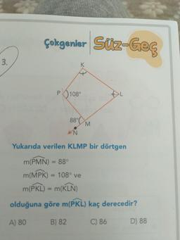 Çokgenler Süz-Geç
3.
K.
P 108°
88°C
Yukarıda verilen KLMP bir dörtgen
m(PMN) = 88°
%3D
m(MPK) = 108° ve
%3D
m(PKL) = m(KLN)
%3D
olduğuna göre m(PKL) kaç derecedir?
A) 80
B) 82
C) 86
D) 88