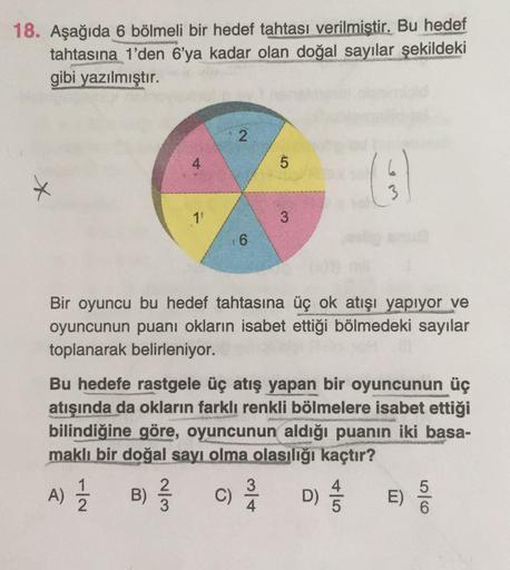 18. Aşağıda 6 bölmeli bir hedef tahtası verilmistir. Bu hedef
tahtasına 1'den 6'ya kadar olan doğal sayılar şekildeki
gibi yazılmıştır.
4
5.
1'
Bir oyuncu bu hedef tahtasına üç ok atışı yapıyor ve
oyuncunun puanı okların isabet ettiği bölmedeki sayılar
top