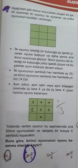 OLASIC
Aşağıdaki gibi dokuz kutucuktan oluşan bir şe-
kil üzerinde iki oyuncu ile oynanan ay-yıldız
oyununun kuralları verilmiştir.
lik oyuncu istediği bir kutucuğa ay işareti çi-
zerek oyuna başlıyor ve daha sonra sıra
ikinci oyuncuya geçiyor. İkinci oyuncu da is-
tediği bir kutucuğa yıldız işareti çiziyor ve bu
şekilde oyun sırasıyla devam ediyor.
Ilk oyuncunun sembolü her hamlede ay ()
ve ikinci oyununun sembolü her hamlede yıl-
dız (*)'dır.
• Aynı sütun, aynı satır veya aynı köşegen
üzerinde üç tane ya da üç tane * çizen
oyuncu oyunu kazanıyor.
3
Yukarıda verilen oyunun bu aşamasında sıra
birinci oyuncudadır ve rastgele bir kutuya (
sembolü koyacaktır.
Buna göre, birinci oyuncunun oyunu ka-
zanma olasılğıkaçtır?
3.
