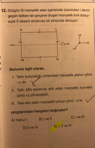 12. Düzgün B manyetik alan içerisinde üzerinden i akımı
geçen iletken tel çerçeve oluşan manyetik tork dolayı-
sıyla X ekseni etrafında ok yönünde dönüyor.
i
+y
i4
-X<-
++
→++
+Z
i
N
mi
Bununla ilgili olarak,
I. Telin bulunduğu ortamdaki manyetik alanın yö