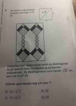 8.
Bir kenarı a olan karenin
köşegen uzunluğu a/2
dir.
a/2
Yukarıdaki kilim deseni siyah renkli eş dikdörtgenler
ile gri renkli iki farklı büyüklükte eş karelerden
oluşmaktadır. Eş dikdörtgenlerin uzun kenarı 32 cm,
alanı ise 8 cm2 dir.
Kilimin uzun kenarı kaç cm olur ?
A) 22+2/2
B) 26
C) 12+2/2
D) 30
2019-2020
MERSİN ÖDM -8. SINIF BAŞARI İZLEME SINAVI=
