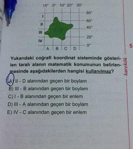10° 0° 10° 20°
30°
80°
60°
I3D
40°
II
20°
IV
0°
5.
A B C D
Yukarıdaki coğrafi koordinat sisteminde gösteri-
len taralı alanın matematik konumunun belirlen-
mesinde aşağıdakilerden hangisi kullanılmaz?
A) II D alanından geçen bir boylam
B) III - B alanından geçen bir boylam
C)I - B alanından geçen bir enlem
D) III - A alanından geçen bir boylam
E) IV - C alanından geçen bir enlem
karekök