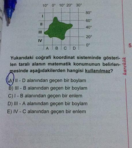 10° 0° 10° 20°
30°
80°
60°
I3D
40°
II
20°
IV
0°
5.
A B C D
Yukarıdaki coğrafi koordinat sisteminde gösteri-
len taralı alanın matematik konumunun belirlen-
mesinde aşağıdakilerden hangisi kullanılmaz?
A) II D alanından geçen bir boylam
B) III - B alanından