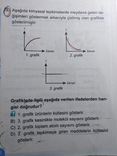 3.) Aşağıda kimyasal tepkimelerde meydana gelen de-
ğişimleri göstermek amacıyla çizilmiş olan grafikler
gösterilmiştir.
Zaman
Zaman
1. grafik
2. grafik
Zaman
3. grafik
Grafiklerle ilgili aşağıda verilen ifadelerden han-
gisi doğrudur?
A) 1. grafik ürünler