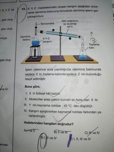 14. X, Y, Z maddelerinden oluşan karışım aşağıdaki düze-
nekte damıtma balonuna konularak damitma işlemi ger-
n X, Y, Z ve
1.
çekleştiriliyor.
e gazı oluş-
Geri soğutucu
su sıcaklığı
40°C
Termometre
gazı oluş-
miyor.
Damitma
balonu
X-Y-Z
karışımı
Toplama
k