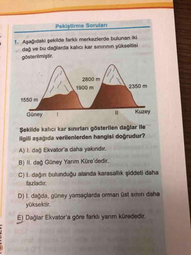 Pekiştirme Soruları
ncletas
1. Aşağıdaki şekilde farklı merkezlerde bulunan iki
ei dağ ve bu dağlarda kalıcı kar sınırının yükseltisi
gösterilmiştir.
2800 m
1900 m
2350 m
1550 m
Güney
I3D
Kuzey
Şekilde kalıcı kar sınırları gösterilen dağlar ile
ilgili aşağ