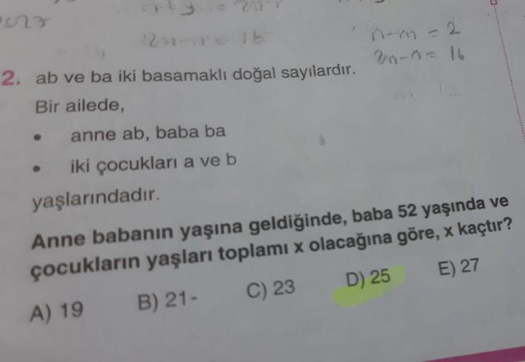 2. ab ve ba iki basamaklı doğal sayılardır.
n-n-16
Bir ailede,
anne ab, baba ba
iki çocukları a ve b
yaşlarındadır.
Anne babanın yaşına geldiğinde, baba 52 yaşında ve
çocukların yaşları toplamı x olacağına göre, x kaçtır?
A) 19
B) 21-
C) 23
D) 25
E) 27
