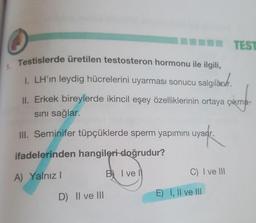 TEST
Testislerde üretilen testosteron hormonu ile ilgili,
1.
I. LH'in leydig hücrelerini uyarması sonucu salgılàor.
lgilàch.
II. Erkek bireylerde ikincil eşey özelliklerinin ortaya çıkma-
sını sağlar.
III. Seminifer tüpçüklerde sperm yapımını uyarır.
ifadelerinden hangileri doğrudur?
A) Yalnız I
B I ve l
C) I ve III
D) II ve III
E) I, Il ve II
