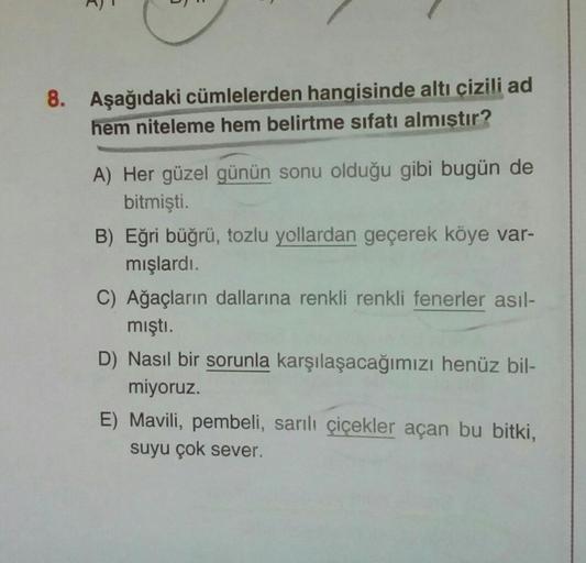 8. Aşağıdaki cümlelerden hangisinde altı çizili ad
hem niteleme hem belirtme sıfatı almıştır?
A) Her güzel günün sonu olduğu gibi bugün de
bitmişti.
B) Eğri büğrü, tozlu yollardan geçerek köye var-
mışlardı.
C) Ağaçların dallarına renkli renkli fenerler as