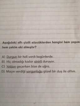 Aşağıdaki altı çizili sözcüklerden hangisi hem yapım hem çekim eki almıştır?
A) Durgun bir hali vardı bugünlerde.
B) Hiç olmadığı kadar sinirli duruyor.
C) Yoldan geçerken bize de uğra.
D) Maçın verdiği yorgunluğu güzel bir duş ile attım.