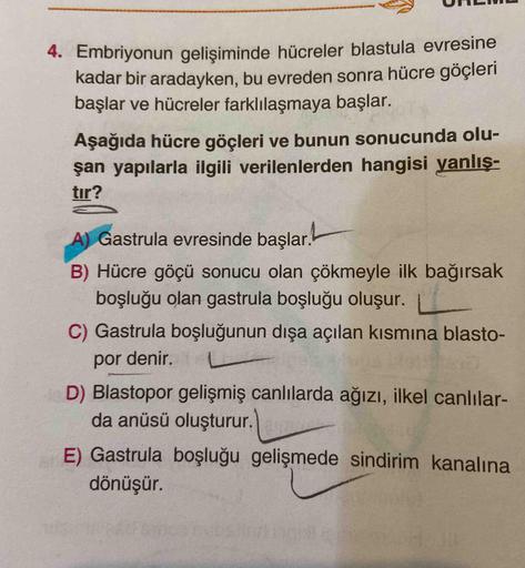 4. Embriyonun gelişiminde hücreler blastula evresine
kadar bir aradayken, bu evreden sonra hücre göçleri
başlar ve hücreler farklılaşmaya başlar.
Aşağıda hücre göçleri ve bunun sonucunda olu-
şan yapılarla ilgili verilenlerden hangisi yanlış-
tır?
A) Gastr