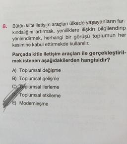 8. Bütün kilte iletişim araçları ülkede yaşayanların far-
kındalığını artırmak, yeniliklere ilişkin bilgilendirip
yönlendirmek, herhangi bir görüşü toplumun her
kesimine kabul ettirmekde kullanılır.
Parçada kitle iletişim araçları ile gerçekleştiril-
mek istenen aşağıdakilerden hangisidir?
A) Toplumsal değişme
B) Toplumsal gelişme
C) Toplumsal ilerleme
Toplumsal etkileme
E) Modernleşme
