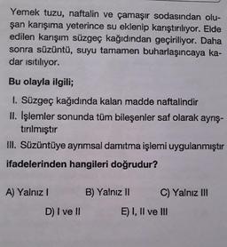 Yemek tuzu, naftalin ve çamaşır sodasından olu-
şan karışıma yeterince su eklenip karıştırılıyor. Elde
edilen karışım süzgeç kağıdından geçiriliyor. Daha
sonra süzüntü, suyu tamamen buharlaşıncaya ka-
dar isıtılıyor.
Bu olayla ilgili;
I. Süzgeç kağıdında kalan madde naftalindir
II. İşlemler sonunda tüm bileşenler saf olarak ayrış-
tırılmıştır
III. Süzüntüye ayrımsal damıtma işlemi uygulanmıştır
ifadelerinden hangileri doğrudur?
A) Yalnız I
B) Yalnız II
C) Yalnız II
D) I ve I
E) I, Il ve II