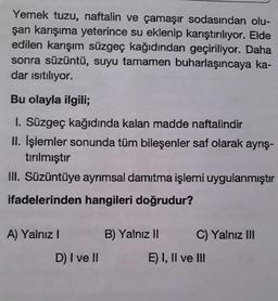 Yemek tuzu, naftalin ve çamaşır sodasından olu-
şan karışıma yeterince su eklenip karıştırılıyor. Elde
edilen karışım süzgeç kağıdından geçiriliyor. Daha
sonra süzüntü, suyu tamamen buharlaşıncaya ka-
dar isıtılıyor.
Bu olayla ilgili;
I. Süzgeç kağıdında kalan madde naftalindir
II. İşlemler sonunda tüm bileşenler saf olarak ayrış-
tırılmıştır
III. Süzüntüye ayrımsal damıtma işlemi uygulanmıştır
ifadelerinden hangileri doğrudur?
A) Yalnız I
B) Yalnız II
C) Yalnız II
D) I ve I
E) I, Il ve II
