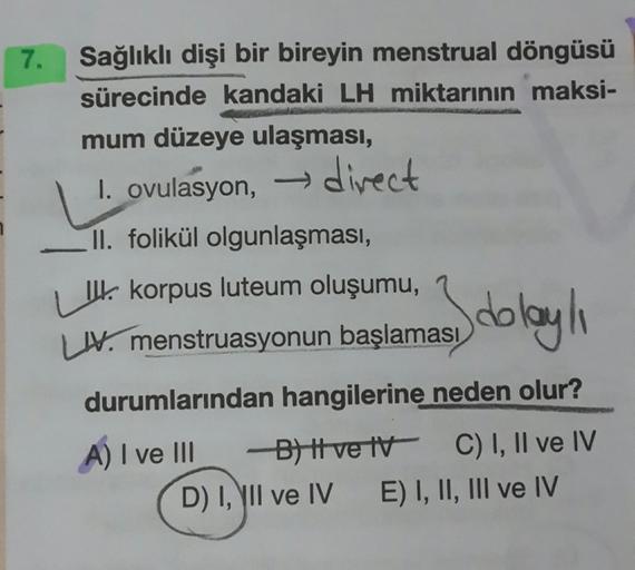 Sağlıklı dişi bir bireyin menstrual döngüsü
sürecinde kandaki LH miktarının maksi-
mum düzeye ulaşması,
I. ovulasyon,
divect
II. folikül olgunlaşması,
| I korpus luteum oluşumu,
Sdblayhı
IV. menstruasyonun başlaması
durumlarından hangilerine neden olur?
A)