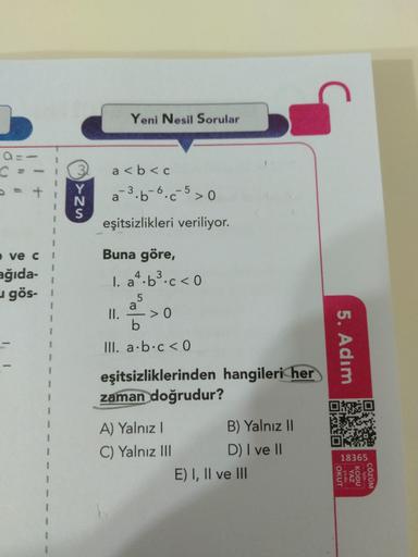 Yeni Nesil Sorular
3.
a <b < c
%3D
a 3.b-6.c5>0
•C
eşitsizlikleri veriliyor.
e ve c
Buna göre,
ağıda-
u gös- 1
I. a*.b³.c < 0
1. a.b
II.
III. a b.c < 0
eşitsizliklerinden hangileri her
zaman doğrudur?
B) Yalnız I
D) I ve II
E) I, II ve II
A) Yalnız I
C) Ya