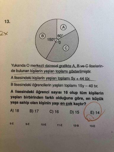 13.
2x
B.
150°
60°
Yukarıda O merkezli dairesel.grafikte A, B ve C liselerin-
de bulunan kişilerin yaşları toplamı gösterilmiştir.
A lisesindeki kişilerin yaşları toplamı 5y + 44 tür.
B lisesindeki öğrencilerin yaşları toplamı 15y - 40 tır.
A lisesindeki ö