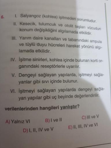 1. Salyangoz (kohlea) işitmeden sorumludur.
6.
IU Kesecik, tulumcuk ve otolit taşları vücudun
konum değişikliğini algılamada etkilidir.
II. Yarım daire kanalları ve tabanındaki ampula
ve tüylü duyu hücreleri hareket yönünü algı-
lamada etkilidir.
IV. İşitm