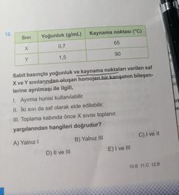 12.
Sivi
Yoğunluk (g/mL)
Kaynama noktası (°C)
0,7
65
1,5
90
Sabit basınçta yoğunluk ve kaynama noktaları verilen saf
X ve Y sıvılarından oluşan homojen bir karışımın bileşen-
lerine ayrılmaşı ile ilgili,
zu
ala
I. Ayırma hunisi kullanılabilir.
II. İki sıvı da saf olarak elde edilebilir.
III. Toplama kabında önce X sIVIsı toplanır.
le
yargılarından hangileri doğrudur?
A) Yalnız I
B) Yalnız II
C) I ve I
D) II ve II
E) I ve lII
10.B 11.C 12.B