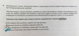 5.
Mustafa Kemal, 13 Ekim 1918 tarihinde Halep'ten çektiği telgrafta, Mondros Ateşkes Antlaşması'nın şartlarını çok
ağır bulduğuyla ilgili şunları belirtmiştir:
"Mondros Ateşkesi, Osmanlı Devleti'nin müttefikleriyle beraber sürüklendiği acı yenilginin yüz kızartacak bir sonu-
cudur. Bu ateşkes maddeleri Türk topraklarını yabancıların işgaline sunmuştur. Yine bu ateşkes maddeleri Sevr
Antlaşması'nın hükümlerinin de kolaylıkla kabul ettirilebileceği fikrini işgalcilere mümkün ve normal gösterdi."
Yukarıda verilen bilgilere göre anlaşma hakkında aşağıdakilerden hangisine ulaşılamaz?
A) Bu anlaşma ülke topraklarını işgallere açık hale getirmiştir.
B) Osmanlı Devleti ve müttefikleri mağlubiyet yaşamıştır.
C) Sevr Antlaşması'nın maddelerini uygulanabilir hale getirmiştir.
D Osmanlı hükümetiyle ortak hareket edilmesini zorunlu kılmıştır.
ET/