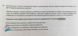 5.
Mustafa Kemal, 13 Ekim 1918 tarihinde Halep'ten çektiği telgrafta, Mondros Ateşkes Antlaşması'nın şartlarını çok
ağır bulduğuyla ilgili şunları belirtmiştir:
"Mondros Ateşkesi, Osmanlı Devleti'nin müttefikleriyle beraber sürüklendiği acı yenilginin yüz kızartacak bir sonu-
cudur. Bu ateşkes maddeleri Türk topraklarını yabancıların işgaline sunmuştur. Yine bu ateşkes maddeleri Sevr
Antlaşması'nın hükümlerinin de kolaylıkla kabul ettirilebileceği fikrini işgalcilere mümkün ve normal gösterdi."
Yukarıda verilen bilgilere göre anlaşma hakkında aşağıdakilerden hangisine ulaşılamaz?
A) Bu anlaşma ülke topraklarını işgallere açık hale getirmiştir.
B) Osmanlı Devleti ve müttefikleri mağlubiyet yaşamıştır.
C) Sevr Antlaşması'nın maddelerini uygulanabilir hale getirmiştir.
D Osmanlı hükümetiyle ortak hareket edilmesini zorunlu kılmıştır.
ET/
