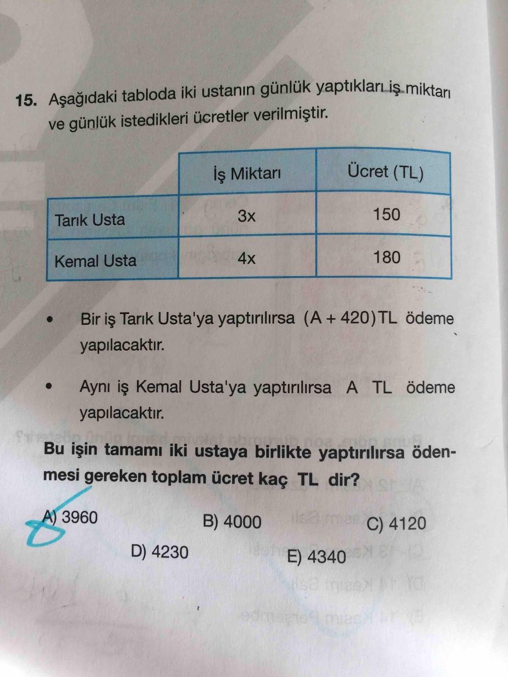 15. Aşağıdaki tabloda iki ustanın günlük yaptıklarıiş.miktarı
ve günlük istedikleri ücretler verilmiştir.
İş Miktarı
Ücret (TL)
Tarık Usta
3x
150
Kemal Usta
180
Bir iş Tarık Usta'ya yaptırılırsa (A + 420) TL ödeme
yapılacaktır.
Aynı iş Kemal Usta'ya yaptır
