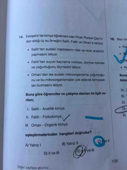 14. Eskişehir'de kimya öğretmeni olan Pınar, Porsuk Çayı'n-
dan aldığı üç su örneğini Salih, Fatih ve Orhan'a veriyor.
16. Bazı om
• Per
. Salih'ten sudaki maddelerin nitel ve nicel analizini
yapmasını istiyor.
Sa
Se
• Fatih'ten suyun kaynama noktası, donma noktası
ve yoğunluğunu ölçmesini istiyor.
ninhe
• Orhan'dan ise sudaki mikroorganizma yoğunluğu-
Buna
nu ve bu mikroorganizmaları yok edecek kimyasal-
ları bulmasını istiyor.
likler
A)
Buna göre öğrenciler ve çalışma alanları ile ilgili ve-
B)
rilen;
C)
1. Salih - Analitik kimya
D)
E)
II. Fatih - Fizikokimya
III. Orhan - Organik kimya
eşleştirmelerinden hangileri doğrudur?
C) { ve l
A) Yalnız I
B) Yalnız II
E) ve II
D) II ve II
109
Diğer sayfaya geçiniz.