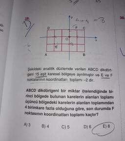 28.
30.
4ith
2-
Sü-
9.
Sekildeki analitik düzlemde verilen ABCD dikdört-
geni 15 eşit karesel bölgeye ayrılmıştır ve E ve F
noktalarının koordinatları toplamı -2 dir.
ABCD dikdörtgeni bir miktar ötelendiğinde bi-
rinci bölgede bulunan karelerin alanları toplamı
üçüncü bölgedeki karelerin alanları toplamından
4 birimkare fazla olduğuna göre, son durumda F
noktasının koordinatları toplamı kaçtır?
A) 3
B) 4
C) 5
D) 6
E) 8
LL