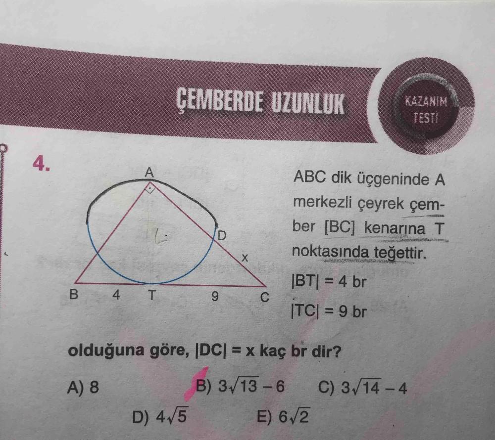 ÇEMBERDE UZUNLUK
KAZANIM
TESTİ
4.
ABC dik üçgeninde A
merkezli çeyrek çem-
ber [BC] kenarına T
noktasında teğettir.
|BT| = 4 br
4 T
|TC| = 9 br
%3D
olduğuna göre, IDC| = x kaç br dir?
A) 8
B) 3/13-6
C) 3/14-4
D) 4/5
E) 6/2
