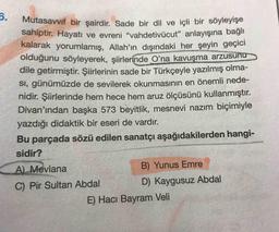 6.
Mutasavvif bir şairdir. Sade bir dil ve içli bir söyleyışe
sahiptir. Hayatı ve evreni "vahdetivücut" anlayışına bağlı
kalarak yorumlamış, Allah'ın dışındaki her şeyin geçici
olduğunu söyleyerek, şiirlerinde O'na kavuşma arzusu
dile getirmiştir. Şiirlerinin sade bir Türkçeyle yazılmış olma-
SI, günümüzde de sevilerek okunmasının en önemli nede-
nidir. Şiirlerinde hem hece hem aruz ölçüsünü kullanmıştır.
Divan'ından başka 573 beyitlik, mesnevi nazım biçimiyle
yazdığı didaktik bir eseri de vardır.
Bu parçada sözü edilen sanatçı aşağıdakilerden hangi-
sidir?
A) Mevlana
B) Yunus Emre
C) Pir Sultan Abdal
D) Kaygusuz Abdal
E) Hacı Bayram Veli