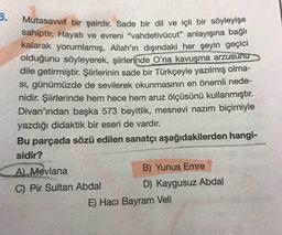 6.
Mutasavvif bir şairdir. Sade bir dil ve içli bir söyleyışe
sahiptir. Hayatı ve evreni "vahdetivücut" anlayışına bağlı
kalarak yorumlamış, Allah'ın dışındaki her şeyin geçici
olduğunu söyleyerek, şiirlerinde O'na kavuşma arzusu
dile getirmiştir. Şiirlerinin sade bir Türkçeyle yazılmış olma-
SI, günümüzde de sevilerek okunmasının en önemli nede-
nidir. Şiirlerinde hem hece hem aruz ölçüsünü kullanmıştır.
Divan'ından başka 573 beyitlik, mesnevi nazım biçimiyle
yazdığı didaktik bir eseri de vardır.
Bu parçada sözü edilen sanatçı aşağıdakilerden hangi-
sidir?
A) Mevlana
B) Yunus Emre
C) Pir Sultan Abdal
D) Kaygusuz Abdal
E) Hacı Bayram Veli
